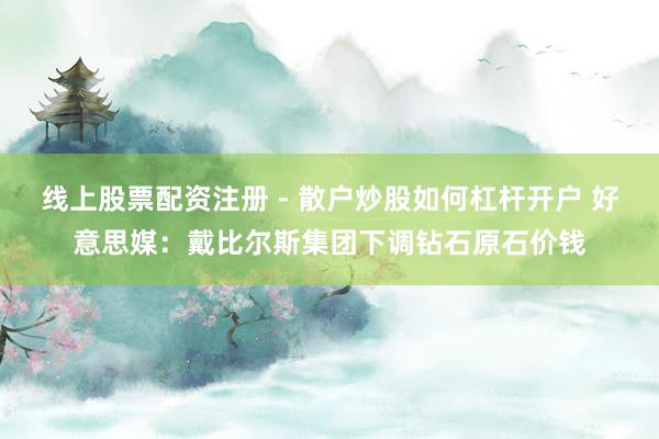 线上股票配资注册 - 散户炒股如何杠杆开户 好意思媒：戴比尔斯集团下调钻石原石价钱