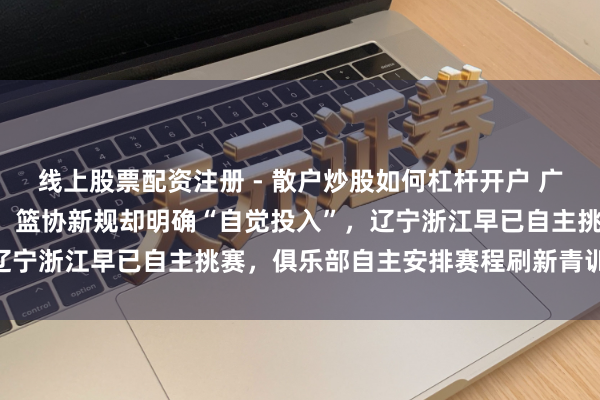 线上股票配资注册 - 散户炒股如何杠杆开户 广东队“拒赛”遭全网褒贬，篮协新规却明确“自觉投入”，辽宁浙江早已自主挑赛，俱乐部自主安排赛程刷新青训不雅念