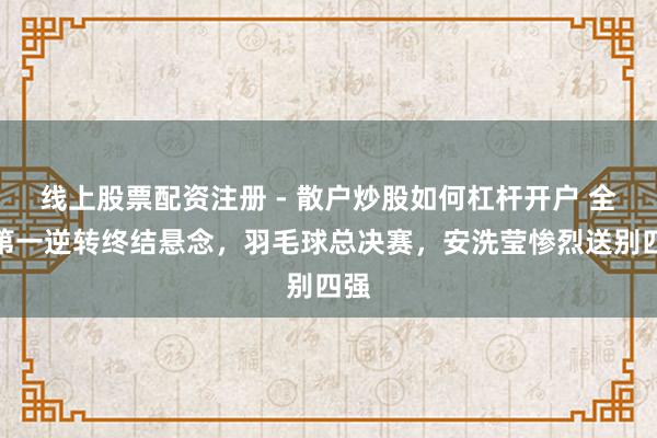 线上股票配资注册 - 散户炒股如何杠杆开户 全国第一逆转终结悬念，羽毛球总决赛，安洗莹惨烈送别四强