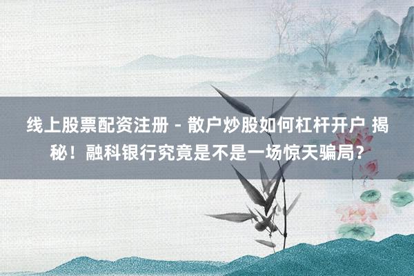 线上股票配资注册 - 散户炒股如何杠杆开户 揭秘！融科银行究竟是不是一场惊天骗局？