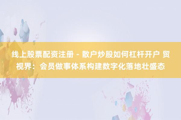 线上股票配资注册 - 散户炒股如何杠杆开户 贸视界：会员做事体系构建数字化落地壮盛态