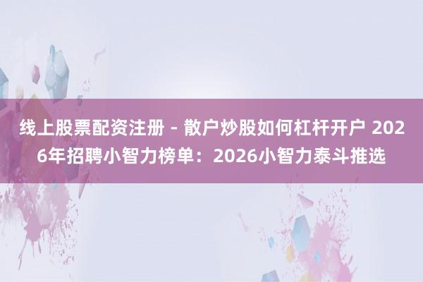 线上股票配资注册 - 散户炒股如何杠杆开户 2026年招聘小智力榜单：2026小智力泰斗推选