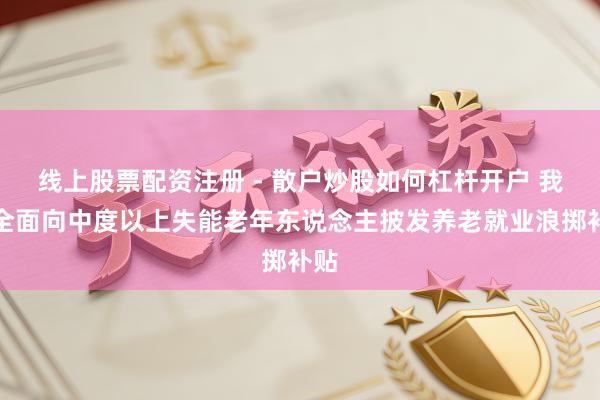 线上股票配资注册 - 散户炒股如何杠杆开户 我国全面向中度以上失能老年东说念主披发养老就业浪掷补贴