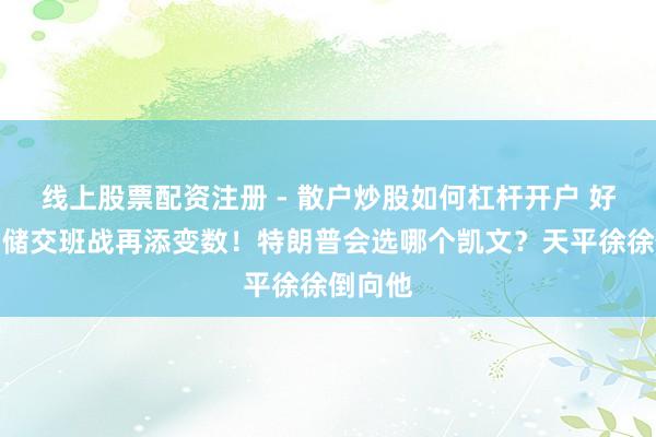 线上股票配资注册 - 散户炒股如何杠杆开户 好意思联储交班战再添变数！特朗普会选哪个凯文？天平徐徐倒向他