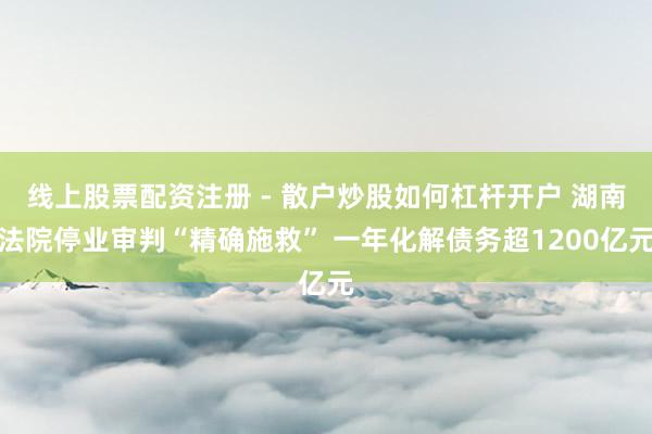 线上股票配资注册 - 散户炒股如何杠杆开户 湖南法院停业审判“精确施救” 一年化解债务超1200亿元