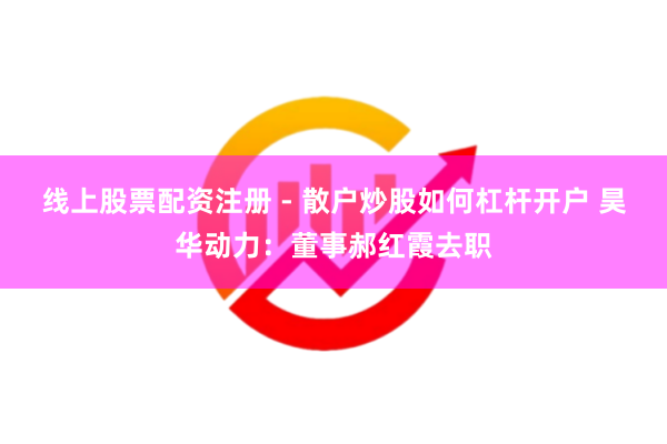 线上股票配资注册 - 散户炒股如何杠杆开户 昊华动力：董事郝红霞去职