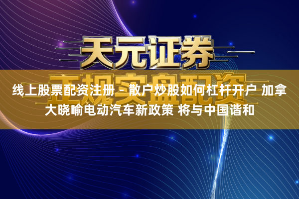 线上股票配资注册 - 散户炒股如何杠杆开户 加拿大晓喻电动汽车新政策 将与中国谐和