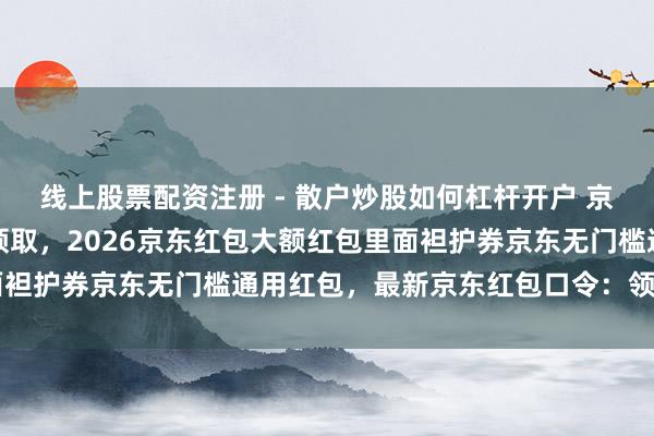 线上股票配资注册 - 散户炒股如何杠杆开户 京东红包，京东红包在哪领取，2026京东红包大额红包里面袒护券京东无门槛通用红包，最新京东红包口令：领红包494